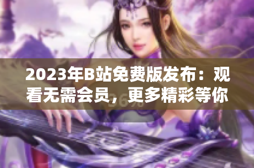 2023年B站免费版发布：观看无需会员，更多精彩等你来！