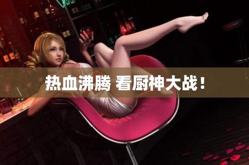 热血沸腾 看厨神大战！