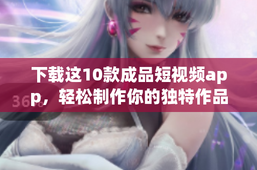 下载这10款成品短视频app，轻松制作你的独特作品