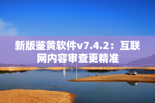 新版鉴黄软件v7.4.2：互联网内容审查更精准