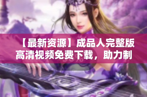 【最新资源】成品人完整版高清视频免费下载，助力制片人成就梦想