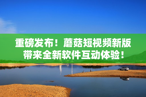 重磅发布！蘑菇短视频新版带来全新软件互动体验！