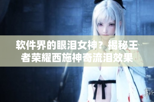软件界的眼泪女神？揭秘王者荣耀西施神奇流泪效果