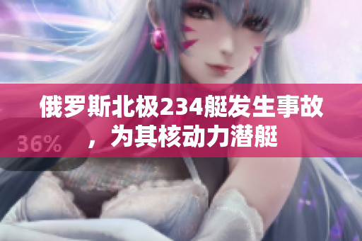 俄罗斯北极234艇发生事故，为其核动力潜艇