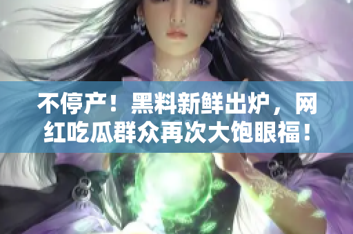 不停产！黑料新鲜出炉，网红吃瓜群众再次大饱眼福！
