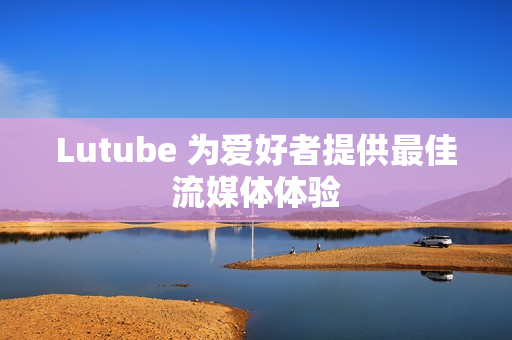 Lutube 为爱好者提供最佳流媒体体验