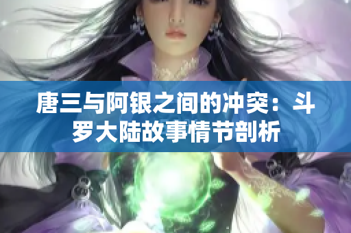 唐三与阿银之间的冲突：斗罗大陆故事情节剖析