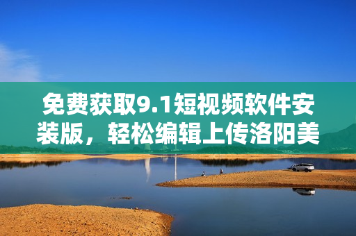 免费获取9.1短视频软件安装版，轻松编辑上传洛阳美食视频