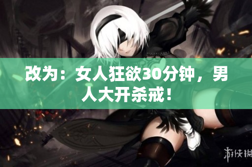 改为：女人狂欲30分钟，男人大开杀戒！