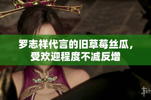 罗志祥代言的旧草莓丝瓜，受欢迎程度不减反增