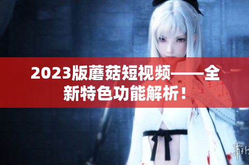 2023版蘑菇短视频——全新特色功能解析！