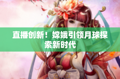 直播创新！嫦娥引领月球探索新时代