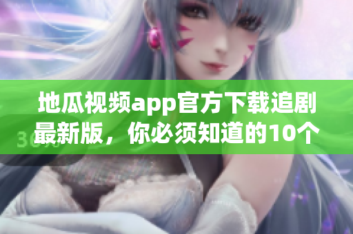 地瓜视频app官方下载追剧最新版，你必须知道的10个细节