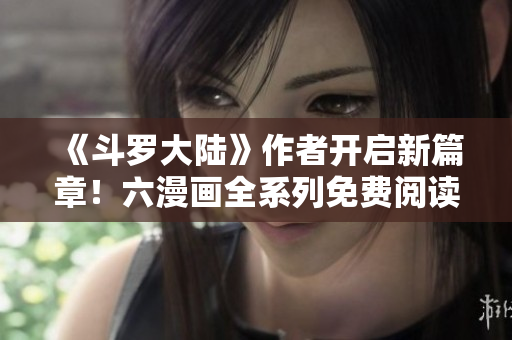 《斗罗大陆》作者开启新篇章！六漫画全系列免费阅读