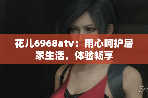 花儿6968atv：用心呵护居家生活，体验畅享