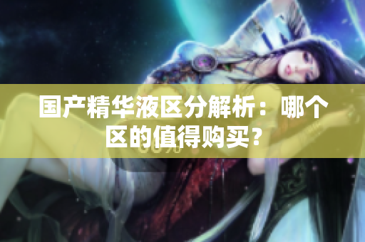 国产精华液区分解析：哪个区的值得购买？