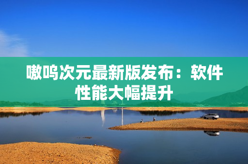 嗷呜次元最新版发布：软件性能大幅提升