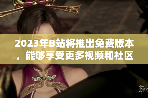2023年B站将推出免费版本，能够享受更多视频和社区服务