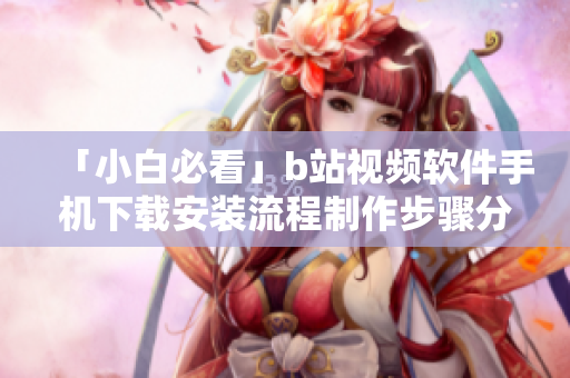 「小白必看」b站视频软件手机下载安装流程制作步骤分享