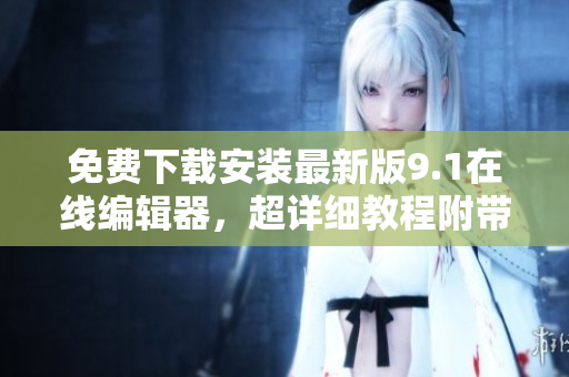 免费下载安装最新版9.1在线编辑器，超详细教程附带！