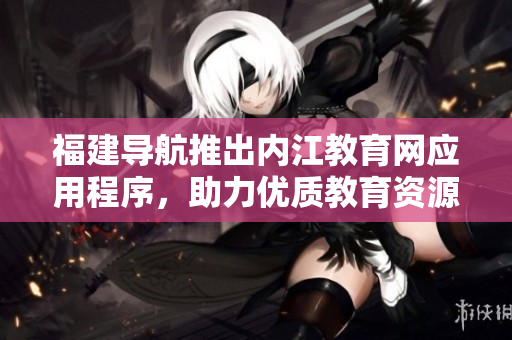 福建导航推出内江教育网应用程序，助力优质教育资源获取
