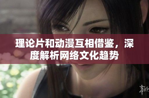 理论片和动漫互相借鉴，深度解析网络文化趋势
