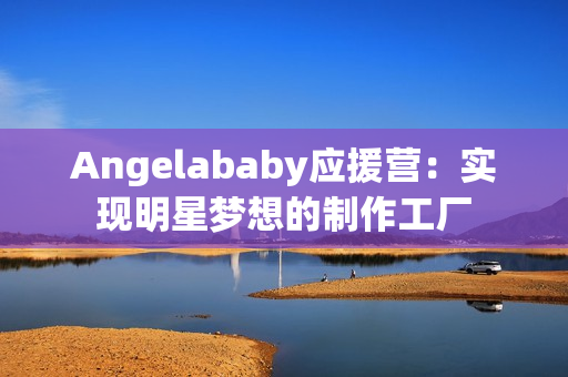 Angelababy应援营：实现明星梦想的制作工厂