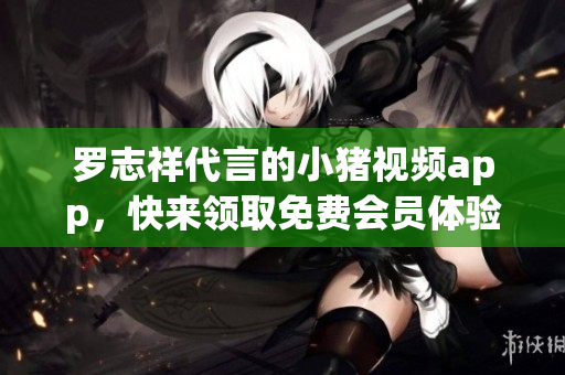 罗志祥代言的小猪视频app，快来领取免费会员体验！