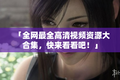 「全网最全高清视频资源大合集，快来看看吧！」