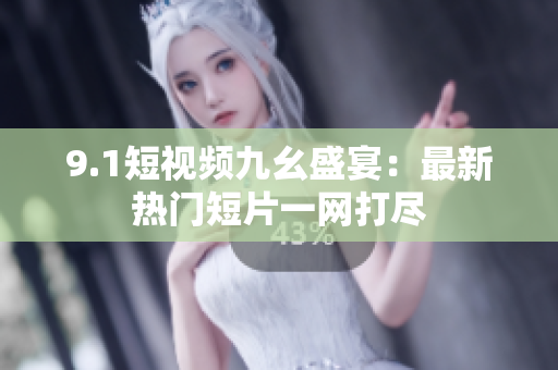 9.1短视频九幺盛宴：最新热门短片一网打尽