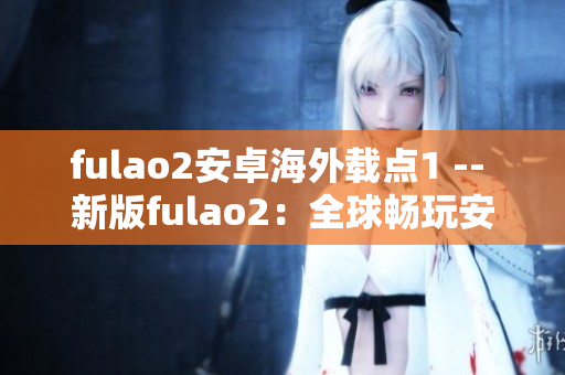 fulao2安卓海外载点1 -- 新版fulao2：全球畅玩安卓