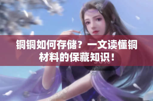 铜铜如何存储？一文读懂铜材料的保藏知识！