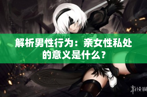 解析男性行为：亲女性私处的意义是什么？