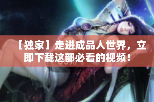 【独家】走进成品人世界，立即下载这部必看的视频！