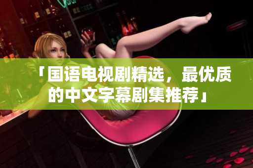 「国语电视剧精选，最优质的中文字幕剧集推荐」