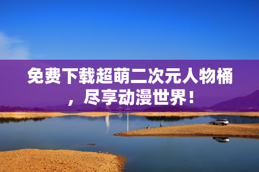 免费下载超萌二次元人物桶，尽享动漫世界！