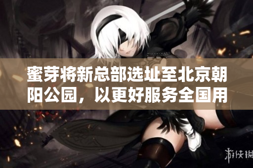 蜜芽将新总部选址至北京朝阳公园，以更好服务全国用户