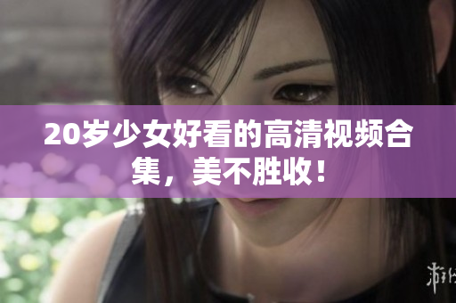 20岁少女好看的高清视频合集，美不胜收！