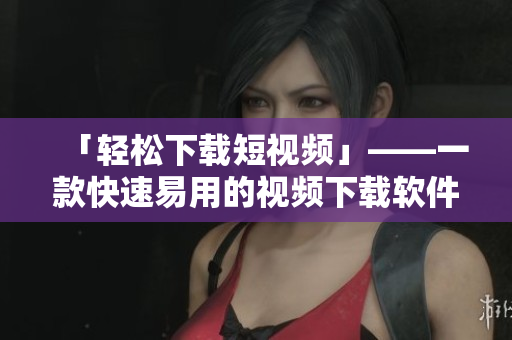 「轻松下载短视频」——一款快速易用的视频下载软件