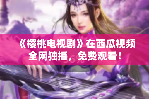 《樱桃电视剧》在西瓜视频全网独播，免费观看！