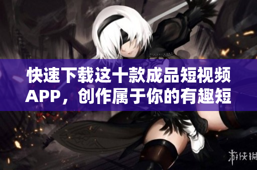 快速下载这十款成品短视频APP，创作属于你的有趣短片！
