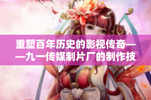 重塑百年历史的影视传奇——九一传媒制片厂的制作技艺