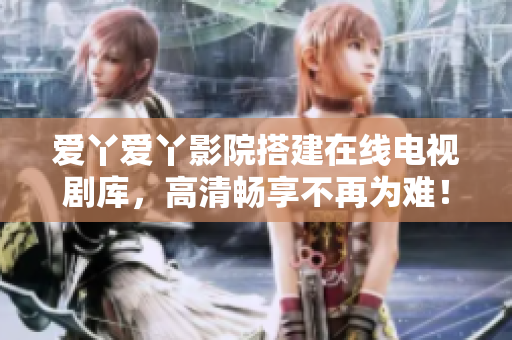 爱丫爱丫影院搭建在线电视剧库，高清畅享不再为难！