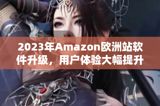 2023年Amazon欧洲站软件升级，用户体验大幅提升