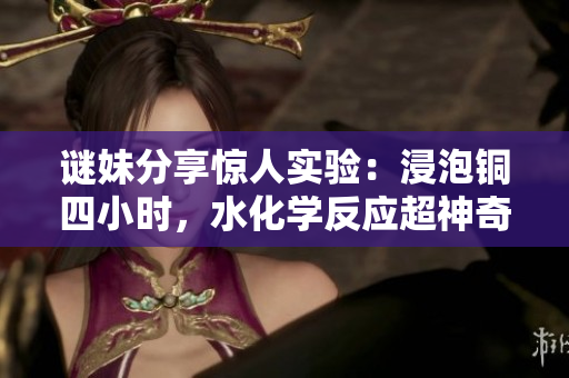 谜妹分享惊人实验：浸泡铜四小时，水化学反应超神奇！
