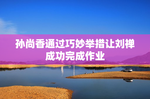 孙尚香通过巧妙举措让刘禅成功完成作业