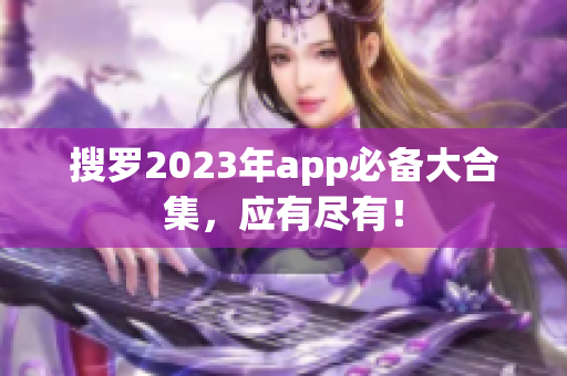 搜罗2023年app必备大合集，应有尽有！