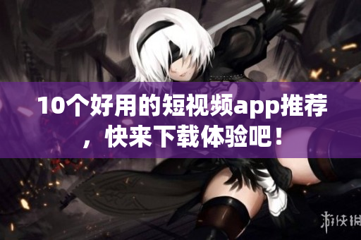 10个好用的短视频app推荐，快来下载体验吧！