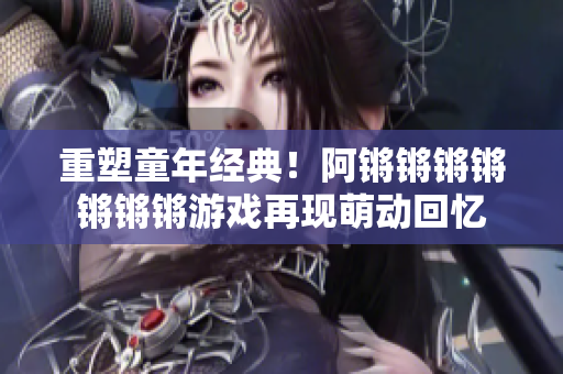 重塑童年经典！阿锵锵锵锵锵锵锵游戏再现萌动回忆