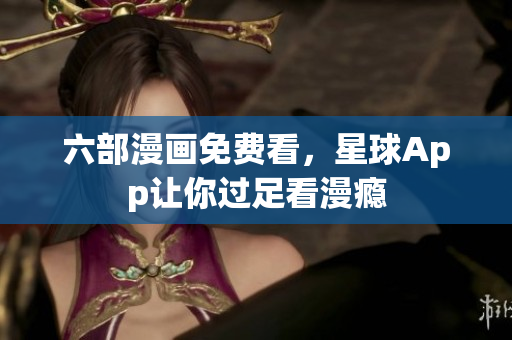 六部漫画免费看，星球App让你过足看漫瘾